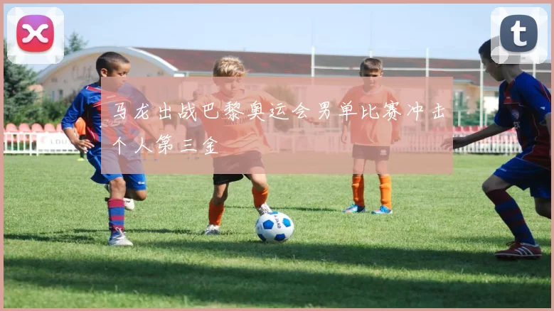 马龙出战巴黎奥运会男单比赛冲击个人第三金