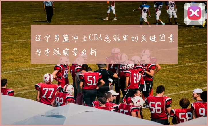 辽宁男篮冲击CBA总冠军的关键因素与夺冠前景分析