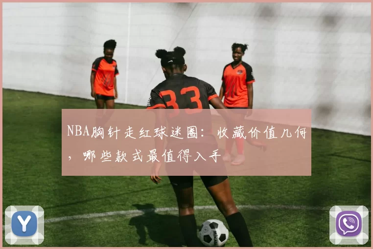 NBA胸针走红球迷圈:收藏价值几何,哪些款式最值得入手