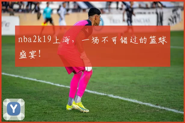 nba2k19上海，一场不可错过的篮球盛宴！