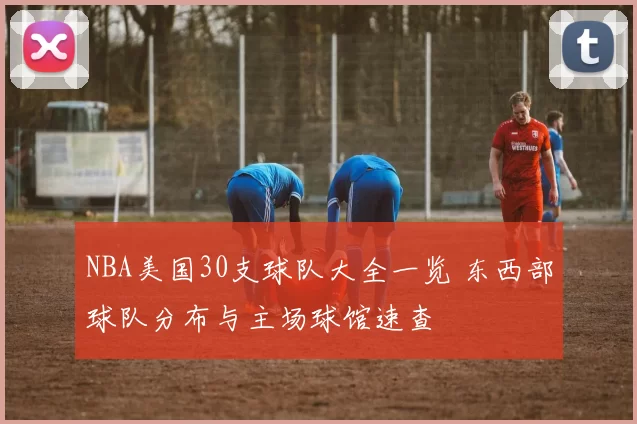 NBA美国30支球队大全一览 东西部球队分布与主场球馆速查