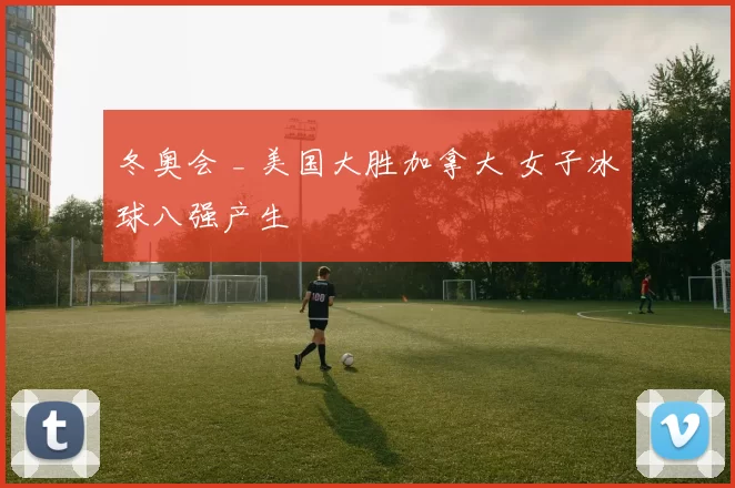 冬奥会 _ 美国大胜加拿大 女子冰球八强产生