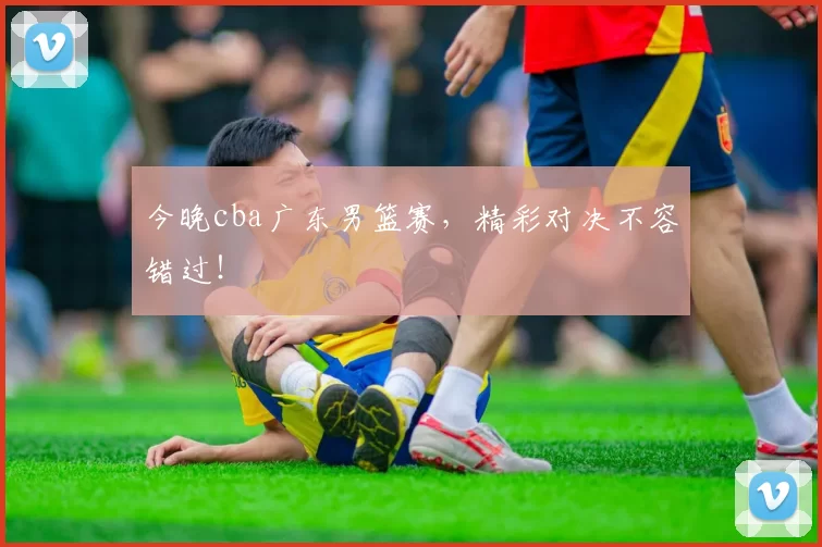 今晚cba广东男篮赛，精彩对决不容错过！