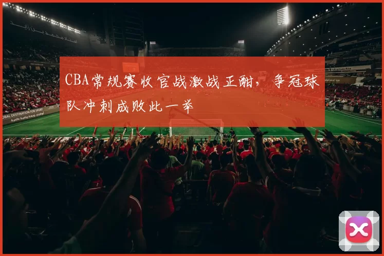 CBA常规赛收官战激战正酣，争冠球队冲刺成败此一举