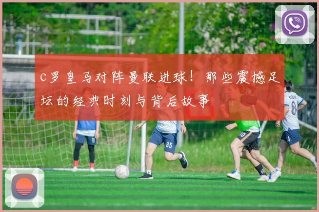 c罗皇马对阵曼联进球！那些震撼足坛的经典时刻与背后故事