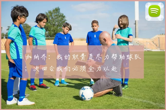 加纳乔：我的职责是尽力帮助球队；次回合我们必须全力以赴