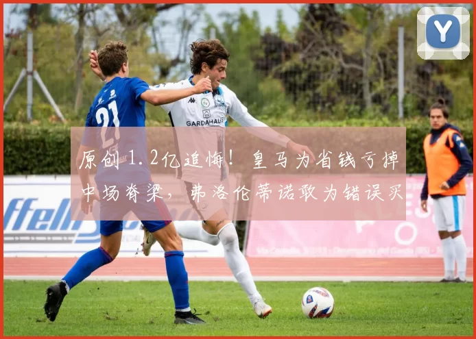 原创 1.2亿追悔！皇马为省钱亏掉中场脊梁，弗洛伦蒂诺敢为错误买单吗？