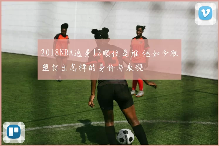 2018NBA选秀12顺位是谁 他如今联盟打出怎样的身价与表现