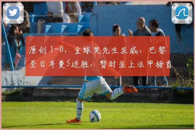 原创 1-0,金球奖先生发威,巴黎圣日耳曼5连胜,暂时坐上法甲榜首宝座