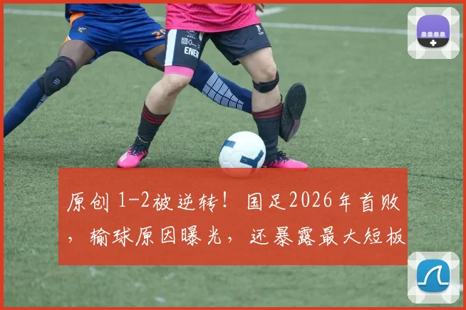 原创 1-2被逆转！国足2026年首败，输球原因曝光，还暴露最大短板！