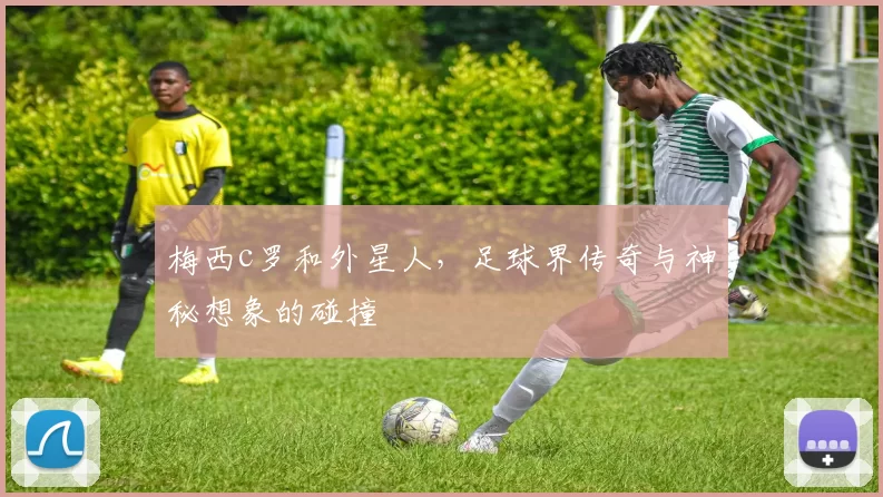 梅西c罗和外星人，足球界传奇与神秘想象的碰撞