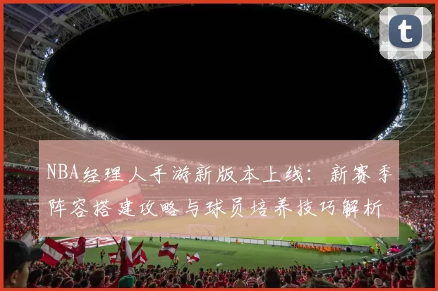 NBA经理人手游新版本上线:新赛季阵容搭建攻略与球员培养技巧解析