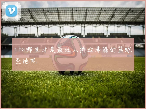 nba哪里才是最让人热血沸腾的篮球圣地呢