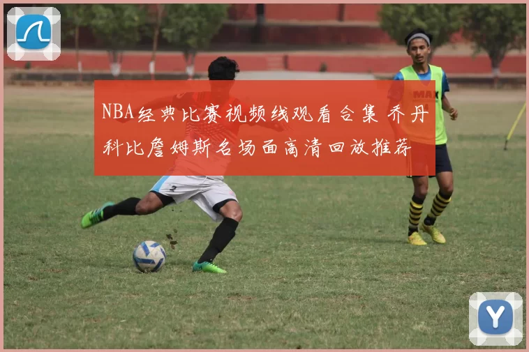 NBA经典比赛视频线观看合集 乔丹科比詹姆斯名场面高清回放推荐